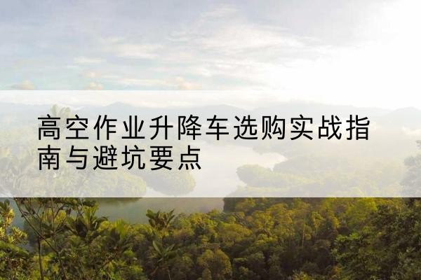 绍兴升降车怎么选-高空作业升降车选购实战指南与避坑要点