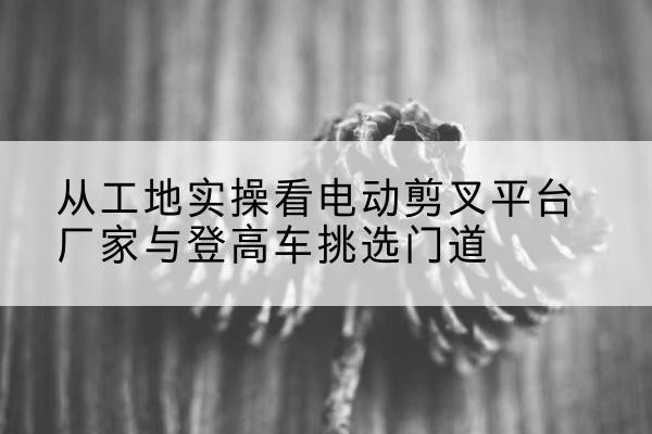 绍兴电动剪叉升降平台厂家-从工地实操看电动剪叉平台厂家与登高车挑选门道