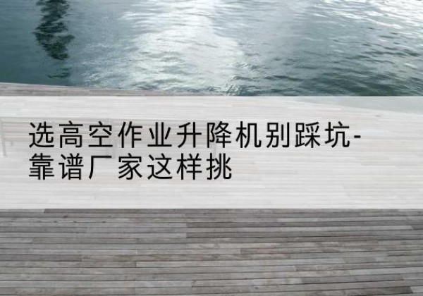绍兴剪叉式升降机厂家-选高空作业升降机别踩坑-靠谱厂家这样挑