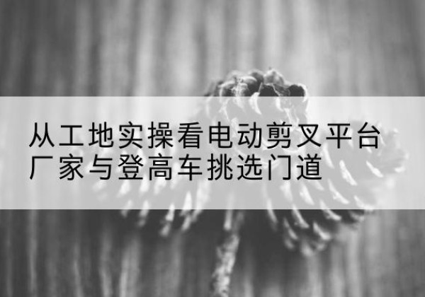 绍兴电动剪叉升降平台厂家-从工地实操看电动剪叉平台厂家与登高车挑选门道